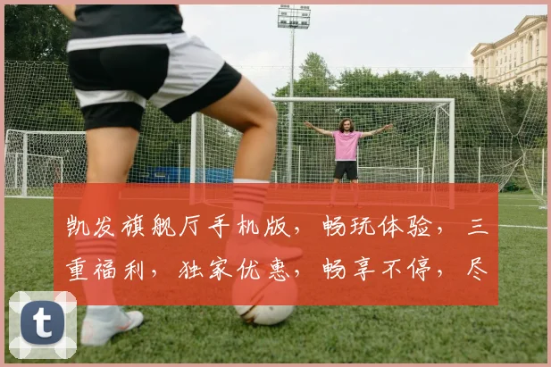 凯发旗舰厅手机版，畅玩体验，三重福利，独家优惠，畅享不停，尽在指尖