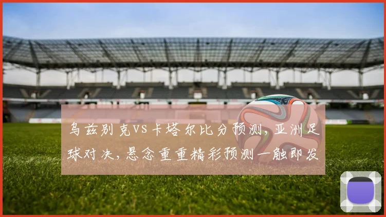 乌兹别克vs卡塔尔比分预测,亚洲足球对决,悬念重重精彩预测一触即发,不容错过