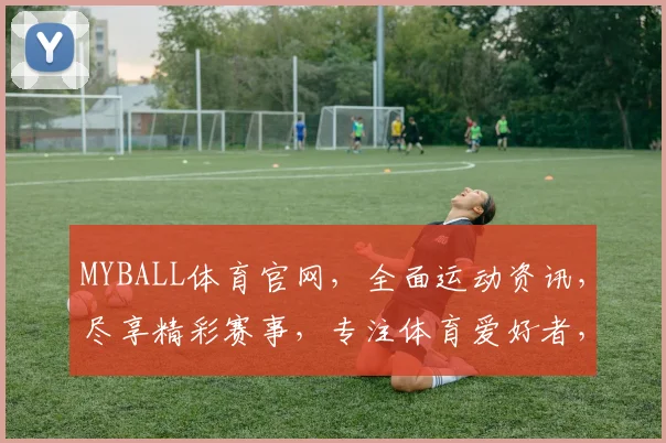 MYBALL体育官网，全面运动资讯，尽享精彩赛事，专注体育爱好者，一网打尽，不容错过，必看平台