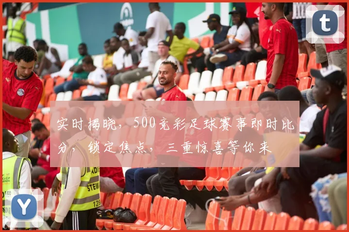 实时揭晓，500竞彩足球赛事即时比分，锁定焦点，三重惊喜等你来